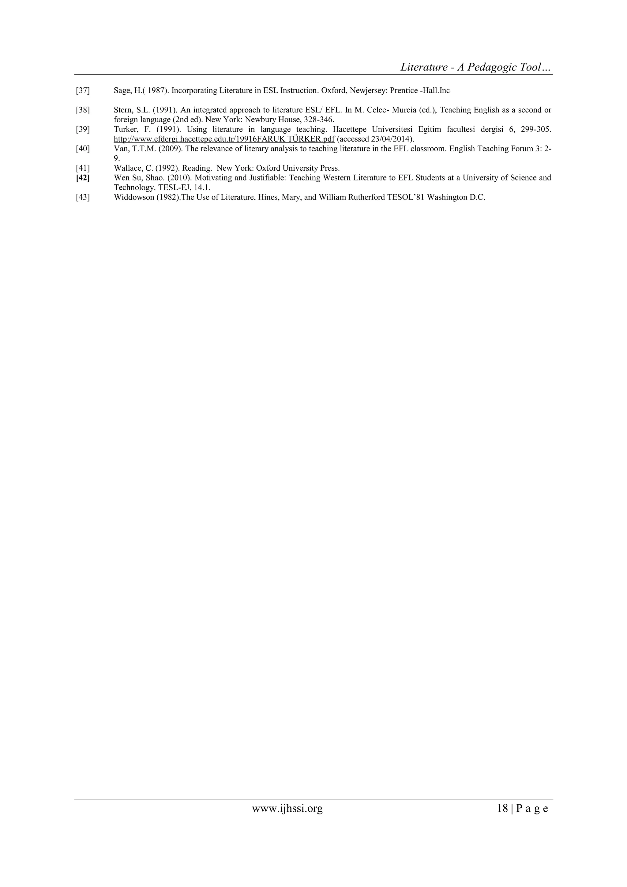 Literature - A Pedagogic Tool… 
www.ijhssi.org 18 | P a g e 
[37] Sage, H.( 1987). Incorporating Literature in ESL Instruction. Oxford, Newjersey: Prentice -Hall.Inc 
[38] Stern, S.L. (1991). An integrated approach to literature ESL/ EFL. In M. Celce- Murcia (ed.), Teaching English as a second or foreign language (2nd ed). New York: Newbury House, 328-346. 
[39] Turker, F. (1991). Using literature in language teaching. Hacettepe Universitesi Egitim facultesi dergisi 6, 299-305. http://www.efdergi.hacettepe.edu.tr/19916FARUK TÜRKER.pdf (accessed 23/04/2014). 
[40] Van, T.T.M. (2009). The relevance of literary analysis to teaching literature in the EFL classroom. English Teaching Forum 3: 2- 9. 
[41] Wallace, C. (1992). Reading. New York: Oxford University Press. 
[42] Wen Su, Shao. (2010). Motivating and Justifiable: Teaching Western Literature to EFL Students at a University of Science and Technology. TESL-EJ, 14.1. 
[43] Widdowson (1982).The Use of Literature, Hines, Mary, and William Rutherford TESOL‟81 Washington D.C. 
