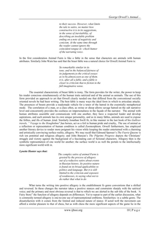 George Orwell’s Animal… 
www.ijhssi.org 10 | P a g e 
to their success. However, what limits the tale to satire, no matter how constructive it is in its suggestions, in the sense of inevitability, of describing an insoluble problem ending on a note of negativity and cynicism. At the same time through the reader cannot ignore the coincident tongue-in –check humor of the narrating voice. In the first consideration Animal Farm is like a fable in the sense that characters are animals with human attributes. Similarly John Wain has said that the beast fable was a natural choice for Orwell.Animal Farm is: So remarkable similar in its tone, and in the balanced fairness of its judgements,to the critical essays as to be,almost,seen as one of them. it is, after all a fable, and a fable is closer to criticism that to fiction in the full imaginative sense. The essential characteristic of beast fable is irony. The form provides for the writer, the power to keep his reader conscious simultaneously of the human traits satirized and of the animal as animals. The use of this form provided an approach to art that Orwell clearly needed one that differed from the conventional socially oriented novels he had been writing. The best fable is many ways the ideal form in which to articulate attacks. The presences of beasts provide a readymade vehicle for a tenor of the hatred in the essentially metaphorical mode. The correlation of a man, or a class often, as swine or sheep allows savage hatred on the sub narrative level and concurrently provides the coolness on impersonalness in the façade of the narrator. The animal with human attributes assemble and communicate with one another, they have a respected leader and develop aspirations, and each animals has its own unique personality, and as in many fables, animals are used to expose the follies, and ills of human ,kind. Similarly Jonathan Swift fit, in like manner in the last book of his Gulliver travels, “ Voyage to the Houghnhms”,has horses, act as a foil to human pride and cruelty,. The use of animal as a reflection or representation of human condition is called Zoomorphism. Orwell furthermore, has employed another literary device to render more poignant his vision while keeping the reader entertained with a charming and artistically convincing surface reality, allegory. We may recall that Edmund Spenser‟s The Faerie Queene is rich ion potential and religious allegory; and John Bunyan‟s The Pilgrims Progress depicts the Christians‟ struggle and victory against the background of a fascinating cast of fictional characters. Allegory then is the symbolic representation of one world for another; the surface world is as well the portals to the intellectually more significant world with in. Lynette Hunter says that: The complex satire of animal Farm is greeted by the process of allegory out of a reductive satire about events in Russian history. Its positive nature is found on its broad applicability to politics and language. But it is still limited to the criticism and exposure of weaknesses, to saying what not to do rather that what to do 
What turns the writing into positive allegory is the establishment fo genre conventions that a shifted and reversed. In these changes the narrator takes a positive stances and constraints sharply with the satirical voice; and the primary and most obvious reversal is that to which we are alerted in the sub title of the book. „A Fairy Story” the function of allegory depends on differences. Yet to repeat to part of the earlier discussion, what is commonly termed allegory is one-to-one use of representational emblems. Similarities: in a subtle genre. The dissatisfaction with it comes from the limited and reduced nature of stance. If acted well the movement can afford a similar pleasure to that of chess, but as with chess the more significant aspects of the game lie in the  