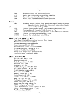 1995 Summer Research Grant, Russell Sage College
1995 Russell Sage Dean’s Award for Institutional Leadership
1994 Summer Research Grant, Russell Sage College
1994 Russell Sage Dean's Award for Institutional Leadership
General
2005 Honorable Mention, Gustavus Myers Outstanding Books on Bigotry and Human
Rights, for Thinking Straight: The Power, the Promise, and the Paradox
of Heterosexuality, Routledge (2005).
1996 Nominee, American Association of University Women, Emerging Scholar
1995 Nominee, Carnegie Foundation U.S. Professor of the Year
1990 American Association of University Women Dissertation Fellowship, Alternate
1989-90 Syracuse University Dissertation Research Grant
1986-90 Syracuse University Graduate School Scholar
PROFESSIONAL ASSOCIATIONS
Alpha Kappa Delta (AKD), International Sociology Honor Society
American Federation of Teachers (AFT)
American Sociological Association (ASA)
Eastern Sociological Society (ESS)
National Women's Studies Association (NWSA)
New York State United Teachers (NYSUT)
Society for Disability Studies (SDS)
Society for the Study of Social Problems (SSSP)
Union of University Professionals (UUP)
MEDIA INTERVIEWS
New York Times, May 21, 2011
Slate.com, May 21, 2011
Kindle Singles, January 19, 2011
Newsweek, June 4, 2009
Baywindows, July 2008
WAER Radio, Syracuse, NY, July 2006
KPFA Radio, Berkeley, CA, June 2006
Details Magazine, September 2005
Times Union, March 2005
WRGB 6 Albany, May 17, 2004
Money Magazine, May 2004
Christian Science Monitor, April 2004
WOR Talk Radio, July 2003
Wedding Day Magazine (UK), July 2003
WRGB evening news, July 2003
Sunday New York Times, July 13, 2003
WNYT evening news, August 2002
Capital District Business Review, August 23-29, 2002
Investors’ Business Daily, August 27, 2002
Troy Record, August 30, 2002
10
10
 