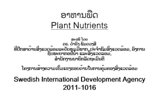 ອາຫານພືດ
Plant Nutrients
ສະເໜີ ໂດຍ
ດຣ. ດໍາຣົງ ພົມດວງສີ
ທີ່ປຶກສາດ້ານສິ່ງແວດລ້ອມລະດັບພູມມີພາກ, ປະຈໍາກົມສິ່ງແວດລ້ອມ, ອົງການ
ຊັບພະຍາກອນນໍ້າ ແລະສິ່ງແວດລ້ອມ,
ສໍານັກງານນາຍົກລັດຖະມົນຕີ
ໂຄງການສ້າງຄວາມເຂັ້ມແຂງຮອບດ້ານໃນການຄຸ້ມຄອງສິ່ງແວດລ້ອມ
Swedish International Development Agency
2011-1016
 
