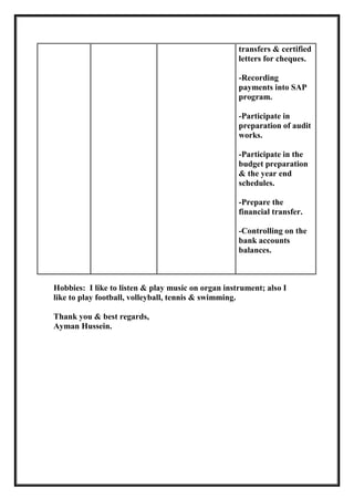 transfers & certified
letters for cheques.
-Recording
payments into SAP
program.
-Participate in
preparation of audit
works.
-Participate in the
budget preparation
& the year end
schedules.
-Prepare the
financial transfer.
-Controlling on the
bank accounts
balances.
Hobbies: I like to listen & play music on organ instrument; also I
like to play football, volleyball, tennis & swimming.
Thank you & best regards,
Ayman Hussein.
 