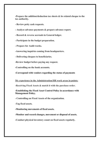 -Prepare the addition/deduction tax sheets & its related cheque to the
tax authority.
- Review petty cash requests.
- Analyze advance payments & prepare advance report.
- Record & reverse accruals in General ledger.
- Participate in the budget preparation.
- Prepare for Audit works.
-Answering inquiries coming from headquarters.
- Delivering cheques to beneficiaries.
-Review budget before paying any request.
-Controlling on the bank accounts.
-Correspond with vendors regarding the status of payments
in points:swork area/HRdministrationAerience in theMy exp
-Receiving Fixed Assets & match it with the purchase order.
-Establishing the Fixed Asset Control Policy in accordance with
Management Policy.
- Controlling on Fixed Assets of the organization.
-Tag fixed assets.
-Monitoring movements of fixed assets.
-Monitor and record changes, movement or disposal of assets.
-Conduct physical inventory count on fixed assets regularly.
 