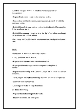 -Conduct analyses related to fixed assets as requested by
management
-Dispose fixed assets based on the internal policy.
-Responsible for the storeroom, receive goods & match it with the
purchase order.
- Establishing electronic control system for the in/out office supplies
& the available stock.
- Establishing manual control system for the in/out office supplies &
the available stock of each item.
-Data entry for English/Arabic letters to the external parties in short
time.
Skills:
- Very good in writing & speaking English.
- Very good in Excel & Word.
- High level of accuracy and attention to detail.
- High speed in entering data into computer in English &
Arabic.
- Experience in dealing with General Ledger for 15 years & SAP for
7 months..
-Team player, driven to continually improve processes and provide
- excellent customer-service.
-Learning new tasks in very short time.
On Time Reporting.
-Prepare the medical requests for staff.
Prepare contracts for employees.-
 