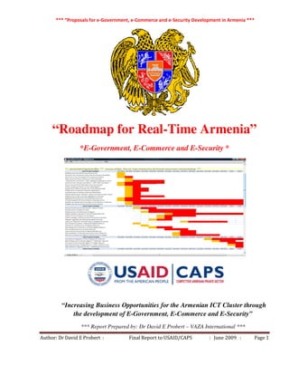 *** “Proposals for e-Government, e-Commerce and e-Security Development in Armenia ***
Author: Dr David E Probert : Final Report to USAID/CAPS : June 2009 : Page 1
“Roadmap for Real-Time Armenia”
*E-Government, E-Commerce and E-Security *
“Increasing Business Opportunities for the Armenian ICT Cluster through
the development of E-Government, E-Commerce and E-Security”
*** Report Prepared by: Dr David E Probert – VAZA International ***
 