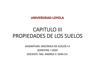 CAPITULO III
PROPIEDADES DE LOS SUELOS
ASIGNATURA: MECÁNICA DE SUELOS I-II
SEMESTRE: I-2024
DOCENTE: ING. ANDREA V. VERA CH.
UNIVERSIDAD LOYOLA
 