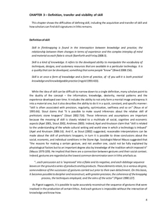 4
CHAPTER 3 – Definition, transfer and visibility of skill
This chapter shows the difficulties of defining skill, including the acquisition and transfer of skill and
howscholars can findskill signatures inlithicremains.
Definitionofskill
Skill in flintknapping is found in the interception between knowledge and practice; the
relationship between them changes in terms of experience and the complex interplay of mind
and material aseach flakeis struck (BamforthandFinlay2008:3).
Skill is a kind of knowledge. It refers to the developed ability to manipulate the vocabulary of
techniques, designs, and customary resources that are available in a particular technology. It is
a qualitythatcan be developed,something thatsomepeople“know” (Bleed2008:156).
Skill is at once a form of knowledge and a form of practice, of –if you will-it is both practical
knowledgeand knowledgeablepractice (Ingold1993:433).
While the idea of skill can be difficult to narrow down to a single definition, many scholars point to
the duality of the concept – the information, knowledge, dexterity, mental patterns and the
experience developed over time. It includes the ability to not only form a mental image andexpress it
into a material one, but it also describes the ability to do it in a quick, constant, and specific manner:
“skill is often associated with precision, regularity, optimization, swiftness and so on” (Roux et al
1995:66). Stout claims that “it is possible to make sound inferences about the relative skill of
prehistoric stone knappers” (Stout 2002:714). These inferences and assumptions are important
because the meaning of skill is closely related to a multitude of social, cognitive and economic
aspects (Apel 2001, Stout 2002, Andrews 2003). Indeed, Apel and Knutsson claim that “skill is related
to the understanding of the whole cultural setting and world view in which a technology is imbued”
(Apel and Knutsson 2006:16). And if, as Stout (2002) suggested, reasonable interpretations can be
made about the skill of prehistoric knappers, in turn it is possible to draw conclusions about the
social, economic, and individual conditions in the Stone Age. Sociologist Marcel Mauss suggested that
“the reasons for making a certain gesture, and not another one, could not be fully explained by
physiological factors but to an important degree also by knowledge of the tradition whichimposed it”
(Mauss 1979:109). He implied that there are a connection between gestures and their social context.
Indeed,gesturesare regardedasthe lowestcommondenominatorseeninlithic artefactsas
“…each percussion act is ‘expressed’ into a flake and its negative, and each debitage sequence
leaveson the ground a series of productsand by products.Theseelementsretain,to a various degree,
someevidence of the succession of gestures carried out prior to their own detachment. On this basis,
it becomespossibleto decipher and reconstruct,with greaterprecision,the coherenceof theknapping
process, the techniques employed, and the aims of the actor” (Pigeot 1990:127).
As Pigeot suggests,it is possible to quite accurately reconstruct the sequence of gestures that were
involved in the production of certain lithics. And each gesture is impossible without the interaction of
knowledge and know-how.
 