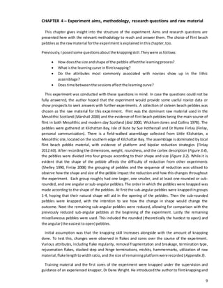 9
CHAPTER 4 – Experiment aims, methodology, research questions and raw material
This chapter gives insight into the structure of the experiment. Aims and research questions are
presented here with the relevant methodology to reach and answer them. The choice of flint beach
pebblesasthe rawmaterial forthe experimentisexplained inthischapter,too.
Previously,Iposed some questionsaboutthe knappingskill.Theywere asfollows:
 How doesthe size andshape of the pebble affectthe learningprocess?
 What isthe learningcurve inflintknapping?
 Do the attributes most commonly associated with novices show up in the lithic
assemblage?
 Doestime betweenthe sessionsaffectthe learningcurve?
This experiment was conducted with these questions in mind. In case the questions could not be
fully answered, the author hoped that the experiment would provide some useful novice data or
show prospects to seek answers with further experiments. A collection of sixteen beach pebbles was
chosen as the raw material for this experiment. Flint was the dominant raw material used in the
Mesolithic Scotland (Marshall 2000) and the evidence of flint beach pebbles being the main source of
flint in both Mesolithic and modern day Scotland (ibid 2000, Wickham-Jones and Collins 1978). The
pebbles were gathered at Kilchattan Bay, Isle of Bute by Sue Hothersall and Dr Nyree Finlay (Finlay,
personal communication). There is a field-walked assemblage collected from Little Kilchattan, a
Mesolithic site,located on the southern edge of Kilchattan Bay. The assemblage is dominated by local
flint beach pebble material, with evidence of platform and bipolar reduction strategies (Finlay
2012:40). After recording the dimensions, weight, roundness, and the cortex description (Figure 3.4),
the pebbles were divided into four groups according to their shape and size (Figure 3.2). While it is
evident that the shape of the pebble affects the difficulty of reduction from other experiments
(Shelley 1990, Finlay 2008) the grouping of pebbles and the sequence of reduction was utilised to
observe how the shape and size of the pebble impact the reduction and how this changes throughout
the experiment. Each group roughly had one larger, one smaller, and at least one rounded or sub-
rounded, and one angular or sub-angular pebbles. The order in which the pebbles were knapped was
made according to the shape of the pebbles. At first the sub-angular pebbles were knapped in groups
1-4, hoping that their natural shape will aid in the opening of the pebbles. Then the sub-rounded
pebbles were knapped, with the intention to see how the change in shape would change the
outcome. Next the remaining sub-angular pebbles were reduced, allowing for comparison with the
previously reduced sub-angular pebbles at the beginning of the experiment. Lastly the remaining
miscellaneous pebbles were used. This included the rounded (theoretically the hardest to open) and
the angular(the easiestto open) pebbles.
Initial assumption was that the knapping skill increases alongside with the amount of knapping
done. To test this, changes were observed in flakes and cores over the course of the experiment.
Various attributes, including flake regularity, removal fragmentation and breakage, termination type,
rejuvenation flakes, stacked step and hinge terminations, mishits, hammermarks, utilization of raw
material,flake lengthtowidthratio,andthe size of remainingplatformwererecorded(Appendix 3).
Training material and the first cores of the experiment were knapped under the supervision and
guidance of an experienced knapper, Dr Dene Wright. He introduced the author to flint knapping and
 