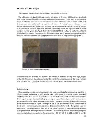 13
CHAPTER 5 – Lithic analysis
The analysisof the experimental assemblage is presentedinthischapter.
The pebbles were reduced in 16 experiments, with a total of 24 cores. 301 blanks were produced
with a large number of small fracture debitage (maximum dimension <10 mm, SFD). In the analysis a
range of attributes were measured and observed. Metric attributes, such as length, width, and
thickness were recorded for each individual blank. Broken or shattered pieces were treated as one,
but the fragmentation was noted. Other attributes like location and type of cortex, PSI, dorsal surface
attributes, ventral surface scar patterns, the size of remaining platform, and regularity were recorded
using an analysis system developed after Finlayson et al (2000:62-64, figures 2.5.2 and 2.5.4) and
Wright (Wright, personal communication). The raw material was of varying homogeneity and the
colourof the flintalsovariedfrom lightgreytoalmostblack,withan irregularopacity (Figure4.1).
Figure 4.1 A colour variability of the pebble flint.
The cores were also observed and analysed. The number of platforms, average flake angle, length
and width of maximum scar, abandonment and removal/attempt ratio was recorded using methods
afterFinlayson etal (2000:62-64, figures2.5.2 and 2.5.4) andWright (personal communication).
Flake regularity
Flake regularity was determined by observing the presence or lack of an acute cutting edge that is
10 mm or longer (Finlayson et al 2000). Regular flakes could be used as tools after removal or worked
into tools with further retouch. In Figure 4.2 we see that the flake regularityis quite inconsistent. The
first 4 experiments produced quite a large percentage of regular flakes. Experiments 5-11 show a low
percentage of regular flakes, with experiments 7 and 9 being an exception. Flake regularity during
these two experiments was highest. This might be due to the low amount of blanks of experiment 9
(n=3), with a similar situation in experiment 10 (lowest regularity, n=7). The pebble used for
experiment 7 had an inclusion of clear flint in the middle (Figure 4.5). This could suggest a better
quality of material, resulting in more regular flakes. An interesting pattern can be seen among the
experiments that were completed on the same session – 3 & 4; 7 & 8; 9, 10 & 11; 12, 13 & 14 and 15
 
