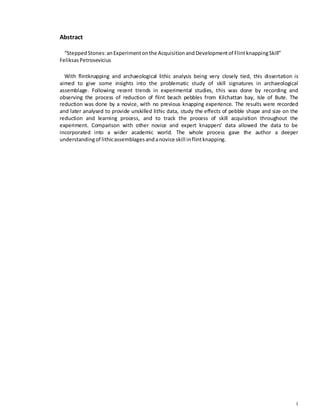 i
Abstract
“SteppedStones:anExperimentonthe AcquisitionandDevelopmentof FlintknappingSkill”
FeliksasPetrosevicius
With flintknapping and archaeological lithic analysis being very closely tied, this dissertation is
aimed to give some insights into the problematic study of skill signatures in archaeological
assemblage. Following recent trends in experimental studies, this was done by recording and
observing the process of reduction of flint beach pebbles from Kilchattan bay, Isle of Bute. The
reduction was done by a novice, with no previous knapping experience. The results were recorded
and later analysed to provide unskilled lithic data, study the effects of pebble shape and size on the
reduction and learning process, and to track the process of skill acquisition throughout the
experiment. Comparison with other novice and expert knappers’ data allowed the data to be
incorporated into a wider academic world. The whole process gave the author a deeper
understandingof lithicassemblagesandanovice skill inflintknapping.
 
