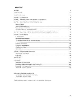 ii
Contents
ABSTRACT I
LIST OF FIGURES III
ACKNOWLEDGEMENTS V
CHAPTER 1 –INTRODUCTION 1
CHAPTER 2 – A BRIEF HISTORY OF FLINT KNAPPING IN LITHIC ANALYSIS 2
CHAPTER 3 – DEFINITION, TRANSFER AND VISIBILITY OF SKILL 4
DEFINITION OF SKILL....................................................................................................................................................................4
KNOWLEDGEAND KNOW-HOW....................................................................................................................................................5
SKILL ACQUISITION AND TRANSFER...............................................................................................................................................6
THEVISIBILITYOF SKILL IN ARCHAEOLOGICAL DATA........................................................................................................................8
CHAPTER 4 – EXPERIMENT AIMS, METHODOLOGY, RESEARCH QUESTIONS AND RAW MATERIAL 9
CHAPTER 5 – LITHIC ANALYSIS 13
FLAKEREGULARITY....................................................................................................................................................................13
FRAGMENTATION AND BREAKAGE..............................................................................................................................................15
STEP OR HINGETERMINATIONS AND REJUVENATION FLAKES........................................................................................................17
MISHITS...................................................................................................................................................................................18
FEATHERED TERMINATIONS .......................................................................................................................................................22
EFFICIENTUSEOF RAW MATERIAL ..............................................................................................................................................23
LENGTH TO WIDTH RATIO ..........................................................................................................................................................27
CONCLUSION............................................................................................................................................................................28
CHAPTER 6 – DISCUSSION AND CONCLUSION 30
KNAPPING SKILL DEVELOPMENT.................................................................................................................................................31
CONCLUSION............................................................................................................................................................................34
BIBLIOGRAPHY: 35
APPENDICES: 42
APPENDIX 1 –LISTOF DEFINITIONS. ..........................................................................................................................................42
APPENDIX 2 –EXAMPLEOF EXPERIMENT SHEETWITH PHOTOS* .................................................................................................46
APPENDIX 3 –LITHIC ANALYSIS DATA.........................................................................................................................................57
APPENDIX 4 –KNAPPING JOURNAL*.........................................................................................................................................73
ELECTRONIC APPENDICES IN THEATTACHED CD:
APPENDIX E1 – EXPERIMENTSHEETS WITH PHOTOS.
APPENDIX E2 – KNAPPING JOURNAL
THE CD WAS SUBMITTED WITH THEDISSERTATION.A COPYIS AVAILABLEUPON REQUEST.
 
