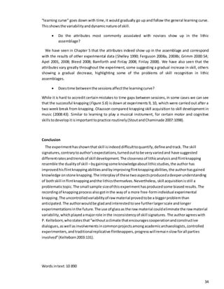 34
“learning curve” goes down with time,it would gradually go up and follow the general learning curve.
Thisshowsthe variabilityanddynamicnature of skill.
 Do the attributes most commonly associated with novices show up in the lithic
assemblage?
We have seen in Chapter 5 that the attributes indeed show up in the assemblage and correspond
with the results of other experimental data (Shelley 1990; Ferguson 2008a, 2008b; Grimm 2000:54;
Apel 2001, 2008; Bleed 2008; Bamforth and Finlay 2008; Finlay 2008). We have also seen that the
attributes vary greatly throughout the experiment, some suggesting a gradual increase in skill, others
showing a gradual decrease, highlighting some of the problems of skill recognition in lithic
assemblages.
 Doestime betweenthe sessionsaffectthe learningcurve?
While it is hard to accredit certain mistakes to time gaps between sessions, in some cases we can see
that the successful knapping (Figure 5.6) is down at experiments 9, 10, which were carried out after a
two week break from knapping. Olausson compared knapping skill acquisition to skill development in
music (2008:43). Similar to learning to play a musical instrument, for certain motor and cognitive
skillstodevelop itisimportanttopractice routinely(StoutandChaminade 2007:1098).
Conclusion
The experimenthasshownthat skill isindeed difficulttoquantify,defineandtrack. The skill
signatures,contrarytoauthor’sexpectations,turnedouttobe veryvariedand have suggested
differentratesandtrendsof skill development. The closenessof lithicanalysis andflintknapping
resemble the dualityof skill –by gainingsome knowledgeaboutlithicstudies,the author has
improvedhisflintknappingabilities andbyimprovingflintknappingabilities,the authorhasgained
knowledge onstone knapping.The interplayof these twoaspectsproducedadeeperunderstanding
of bothskill inflintknappingandthe lithicsthemselves.Nevertheless, skill acquisitionisstill a
problematictopic. The small sample sizeof this experimenthasproducedsome biasedresults. The
recordingof knappingprocess alsogotinthe wayof a more free-formindividual experimental
knapping.The uncontrolledvariabilityof raw material provedtobe a biggerproblemthan
anticipated. The authorwouldbe gladandinterestedtosee furtherlargerscale andlonger
experimentationsinthe future. The use of glassas the raw material couldeliminate the rawmaterial
variability,whichplayedamajorrole inthe inconsistencyof skill signatures. The authoragreeswith
P. Kelteborn,whostatesthat“withoutaclimate thatencouragescooperationandconstructive
dialogues,aswell asinvolvementsincommonprojectsamongacademicarchaeologists,controlled
experimenters,andtraditionalreplicative flintknappers,progresswillremainslow forall parties
involved”(Kelteborn2003:131).
Words intext:10 890
 