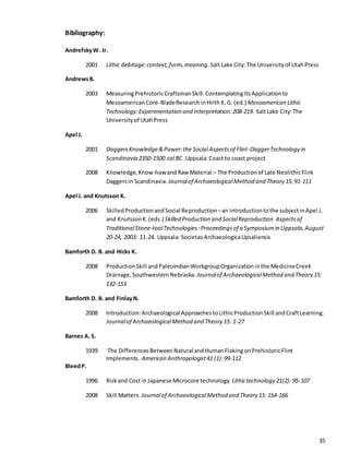 35
Bibliography:
AndrefskyW. Jr.
2001 Lithic debitage:context,form,meaning. SaltLake City:The Universityof UtahPress
AndrewsB.
2003 MeasuringPrehistoricCraftsmanSkill:ContemplatingItsApplicationto
MesoamericanCore-BladeResearchinHirth K.G. (ed.) Mesoamerican Lithic
Technology:Experimentation and Interpretation:208-219. SaltLake City:The
Universityof UtahPress
Apel J.
2001 DaggersKnowledge&Power:the Social Aspectsof Flint-DaggerTechnology in
Scandinavia 2350-1500 cal BC. Uppsala:Coast to coast project
2008 Knowledge,Know-howandRaw Material – The Productionof Late NeolithicFlint
Daggersin Scandinavia.Journalof ArchaeologicalMethod and Theory 15: 91-111
Apel J. and Knutsson K.
2006 SkilledProductionandSocial Reproduction –an introductiontothe subjectinApel J.
and KnutssonK.(eds.) Skilled Production and SocialReproduction Aspectsof
TraditionalStone-toolTechnologies:Proceedingsof a Symposiumin Uppsala,August
20-24, 2003: 11-24. Uppsala: Societas ArchaeologicaUpsaliensis
Bamforth D. B. and Hicks K.
2008 ProductionSkill andPaleoindianWorkgroupOrganizationinthe MedicineCreek
Drainage,SouthwesternNebraska. Journalof ArchaeologicalMethod and Theory 15:
132-153
Bamforth D. B. and FinlayN.
2008 Introduction:Archaeological ApproachestoLithicProductionSkill andCraftLearning.
Journalof ArchaeologicalMethod and Theory 15: 1-27
Barnes A. S.
1939 The DifferencesBetweenNatural andHumanFlakingonPrehistoricFlint
Implements. American Anthropologist41 (1):99-112
BleedP.
1996 Riskand Costin Japanese Microcore technology. Lithictechnology 21(2): 95-107
2008 Skill Matters. Journalof ArchaeologicalMethod and Theory 15: 154-166
 