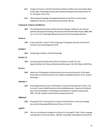 37
2012 Foragersto Farmers.The EarlierPrehistoryof Bute inDuffyP.(ed.) OneIsland,Many
Voices:Bute, Archaeology and theDiscoverButeLandscapePartnership Scheme:37-
51. Donington:ShaunTyas
2015 Kid-knappedKnowledge:ChangingPerspectivesonthe ChildinLithicStudies.
Childhood in the Past: an InternationalJournal8 (2): 104-112
FinlaysonB., Finlay N.and MithenS.
2000 The CataloguingandAnalysisof the LithicAssemblagesin MithenS.(ed.) Hunter-
gathererlandscapearchaeology:TheSouthern HebridesMesolithicProject1988-1998
vol.1 & 2: 61-72. Cambridge:McDonaldInstitute forArchaeological Research
FischerA.
1990 A late paleolithic“school”of flint-knappingatTrollesgave,Denmark.Resultsfrom
refitting. ActaArchaeologica 60: 33-50
Gamble C.
2008 Archaeology:theBasics. Oxford:Routledge
GoodyE. N.
1989 Learning,apprenticeshipandthe divisionof labourinCoyM. W. (ed.)
Apprenticeship:FromTheory to Method and BackAgain:163-193. Albany:SUNYPress
GrimmL.
2000 Apprentice flintknapping:relatingmaterialculture andsocial practice inthe Upper
PalaeolithicinSofarDerevenski J.(ed.) Children and MaterialCulture: 53-71. London:
Routledge
Harlacker L.
2006 Knowledgeandknow-how inthe Oldowan:anexperimental approach inApel J.and
KnutssonK.(eds.) Skilled Production and SocialReproduction Aspectsof Traditional
Stone-toolTechnologies:Proceedingsof a Symposiumin Uppsala,August20-24,
2003: 219-243. Uppsala:SocietasArchaeologicaUpsaliensis
Högberg A.
2008 PlayingwithFlint:TracingaChild’sImitationof AdultWorkina LithicAssemblage.
Journalof ArchaeologicalMethod and Theory 15: 112-131
IngoldT.
1993 Tool-use,socialityandintelligence inGibsonK.R.andIngoldT. (eds.) Tools,Language
and Cognition in Human Evolution: 429-445. Cambridge:Cambridge UniversityPress
 