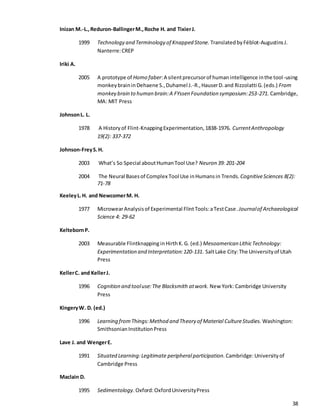 38
Inizan M.-L.,Reduron-BallingerM.,Roche H. and TixierJ.
1999 Technology and Terminology of Knapped Stone. TranslatedbyFéblot-AugustinsJ.
Nanterre:CREP
Iriki A.
2005 A prototype of Homo faber:A silentprecursorof humanintelligence inthe tool-using
monkeybraininDehaene S.,Duhamel J.-R.,HauserD.and Rizzolatti G.(eds.) From
monkey brain to human brain:A FYssen Foundation symposium:253-271. Cambridge,
MA: MIT Press
JohnsonL. L.
1978 A Historyof Flint-KnappingExperimentation,1838-1976. CurrentAnthropology
19(2): 337-372
Johnson-FreyS.H.
2003 What’s So Special aboutHumanTool Use? Neuron 39: 201-204
2004 The Neural Basesof Complex Tool Use inHumansin Trends.CognitiveSciences 8(2):
71-78
KeeleyL.H. and NewcomerM. H.
1977 MicrowearAnalysisof Experimental FlintTools:aTestCase.Journalof Archaeological
Science 4: 29-62
KeltebornP.
2003 Measurable Flintknapping inHirthK.G. (ed.) Mesoamerican LithicTechnology:
Experimentation and Interpretation:120-131. SaltLake City:The Universityof Utah
Press
KellerC. and KellerJ.
1996 Cognition and tooluse:The Blacksmith atwork. New York: Cambridge University
Press
KingeryW. D. (ed.)
1996 Learning fromThings:Method and Theory of Material CultureStudies. Washington:
SmithsonianInstitutionPress
Lave J. and WengerE.
1991 Situated Learning:Legitimate peripheralparticipation. Cambridge:Universityof
Cambridge Press
Maclain D.
1995 Sedimentology. Oxford:OxfordUniversityPress
 
