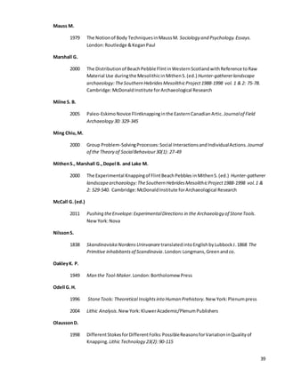 39
Mauss M.
1979 The Notionof Body TechniquesinMaussM. Sociology and Psychology.Essays.
London:Routledge &KeganPaul
Marshall G.
2000 The Distributionof BeachPebble FlintinWesternScotlandwithReference toRaw
Material Use duringthe Mesolithicin MithenS.(ed.) Hunter-gathererlandscape
archaeology:TheSouthern HebridesMesolithicProject1988-1998 vol. 1 & 2: 75-78.
Cambridge:McDonaldInstitute forArchaeological Research
Milne S. B.
2005 Paleo-EskimoNovice Flintknappinginthe EasternCanadianArtic. Journalof Field
Archaeology 30: 329-345
Ming Chiu,M.
2000 Group Problem-SolvingProcesses:Social InteractionsandIndividualActions. Journal
of the Theory of SocialBehaviour30(1): 27-49
MithenS., Marshall G.,Dopel B. and Lake M.
2000 The Experimental Knappingof FlintBeachPebbles inMithenS.(ed.) Hunter-gatherer
landscapearchaeology:TheSouthern HebridesMesolithicProject1988-1998 vol.1 &
2: 529-540. Cambridge:McDonaldInstitute forArchaeological Research
McCall G.(ed.)
2011 Pushing theEnvelope:ExperimentalDirections in the Archaeology of StoneTools.
NewYork:Nova
NilssonS.
1838 Skandinaviska NordensUrinvanare translatedintoEnglishbyLubbockJ.1868 The
Primitive inhabitantsof Scandinavia.London:Longmans,Greenandco.
OakleyK. P.
1949 Man the Tool-Maker. London:Bortholomew Press
Odell G.H.
1996 StoneTools: Theoretical Insightsinto Human Prehistory. New York:Plenumpress
2004 Lithic Analysis. New York:KluwerAcademic/PlenumPublishers
OlaussonD.
1998 DifferentStokesforDifferentFolks:PossibleReasonsforVariationinQualityof
Knapping. Lithic Technology 23(2):90-115
 