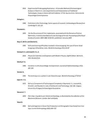 40
2010 ExperimentalFlintknappingReplication –A Valuable Methodof Archaeological
AnalysisinNami H.G. (ed.) Experiments and Interpretation of Traditional
Technologies:Essays in Honorof Errett Callahan:37-56. Buenos Aires:Ediciones de
ArqueologiaContemporanea
PelegrinJ.
1990 PrehistoricLithicTechnology:Some aspectsof research. ArchaeologicalReview from
Cambridge9: 116-125
PrestwichJ.
1859 On the Occurrence of Flint-implements, associatedwiththe Remainsof Extinct
Mammalia, inUndisturbed Bedsof a late Geological Period.Proceedingsof theRoyal
Societyof London 1859-1860 10:50-59, published 1 January 1859
Roux V, Bril B. and DietrichG.
1995 Skillsandlearningdifficulties involvedinstone knapping:the case of stone-bead
knappinginKhambhat, India. World Archaeology 27(1):63-87
Serway R. A. and JewettJ. A., Jr.
2010 Physics forScientists and Engineers with Modern Physics, Eighth Edition.Belmont,
USA: Brooks/Cole
ShelleyP.H.
1990 VariationinLithicAssemblage:AnExperiment. Journalof Field Archaeology 17(2):
187-193
Sinclair A.
1995 The technique asa symbol inLate Glacial Europe. World Archaeology 27:50-62
SpierR. F. G.
1975 Skill asa Componentof Technological Complexity inRaymondJ.S., Loveseth B.,
Arnold C.and Reardon G. (eds.) PrimitiveArt and Technology:162-166. Calgary:
University of Calgary Archaeological Association
StevensE. T.
1870 Flint chips: A guideto pre-historicarchaeology,asillustrated by thecollection of the
BlackmoreMuseum.London:Bell andDaldy
Stout D.
2002 Skill andCognition inStone Tool Production:anEthnographicCase Study fromIrian
Jaya. CurrentAnthropology 43(5):693-722
 