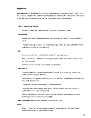 42
Appendices:
Appendix1 – List of definitions. The debitage analysis was done using Microsoft Excel™. Pieces
are analysed with proximal end towards the observer, ventral surface downward. Definitions
in the text, assemblage catalogue and the experiment sheets are as follow:
Size of the original pebble
Medium pebbles are approximately fist sized (Finlayson et al 2000).
Techniques
Bipolar technique implies a reduction technique where the core is supported on an
anvil.
Platform technique implies a reduction technique where the core is hand-held and
flaked from one surface – a platform.
PSI
Primaryremoval – the dorsal surface iscompletelycoveredincortex.
Secondaryremoval –the dorsal surface ispartiallycoveredin cortex,there are scars from
previousremovals.
Tertiaryremoval – no cortex presentonthe dorsal surface.
Cortex,type of
Smooth/chalky –thiscortex remainssoftandcan easilybe scratched.Itis similartothe
cortex on a freshpiece of chalkflint.
Smooth/hard – thisappearsas smooth/chalky,butthe cortex hasbeenpartiallyabradedand
has lostitschalkynature.
Pitted– the surface of the cortex has a pittedappearance.
Semi-battered–the cortex has beenatleastpartiallybatteredandrolled,butnotall
surfaceshave beensignificantlyaltered.
Heavilybattered –thisdescribesacortical surface that showsevidence forsubstantial
batteringandabrasion(Finlayson etal2000)
Cortex,location of. The locationof the cortex on the dorsal surface.
Blank
Blade – a flake thatis at leasttwice as longas itis wide and showsevidenceof parallel
removalsonthe dorsal face (Inizan et al 1999).
 
