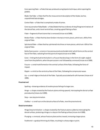 43
Core openingflake –a flake thatwas producedusingbipolartechnique,whenopeningthe
pebble.
Blade-like flake –a flake thatfitsthe measurementdescriptionof the blade,buthas
unparalleledlateraledges.
Cortex flake –a flake thatiscompletelymade of cortex.
Core rejuvenationflake/blade –a flake/blade thathasevidence of step/hingeterminationsof
the dorsal face,and a level ventral face,creatingagoodflakingsurface.
Flake – fragmentof hard stone that isremoved(Inizan etal1999).
Brokenflake – a flake thathas beenbroken intotwoormore pieces,which are c.45%of the
original flake.
Splinteredflake - aflake thathas splinteredintothree ormore pieces,whichare >35%of the
original flake.
Bulbof percussion –a more or lesspronouncedconchoidal relief,whichformsonthe ventral
face of the flake,radiatingfromthe point of impact(Inizan etal 1999).
Cone – linkingthe butttothe bulbitis a fissure thatdevelops inthe formof aright-angled
cone from the platform, whenthe percussionisnot followedbyaremoval (Inizan etal 1999).
Fissure – a small markformedon the ventral surface of the flake,followingthe force of
impact.
Ripple –a relief onthe ventral surface of the flake, followingthe compressionwave.
Lip – a small ridge onthe buttof the flake. Typicallyassociated withsoft-hammer(Inizan etal
1999).
Proximal end
Spalling–showingevidence of smallerpiecesfallingof alargerone.
Hinge – a shape createdbythe fracture plane archingupward,interceptingthe dorsal surface
prematurely(Inizan etal 1999).
Step– see steptermination.
Erailleur – a small scar onthe dorsal surface of a flake, nearthe proximal end.
Distal termination
Hinge/steptermination –a shape createdby the fracture plane suddenlyinterceptingthe
dorsal surface,producinga hinge or a stepon the flakingsurface (Inizan etal 1999).
Plunging–a removal,whose fracture planearchesinward,removingalargerpiece.
Feathered –a gradual thinningof aflake,resultinginasharp edge or point.
 