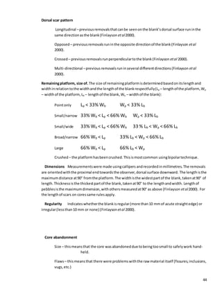 44
Dorsal scar pattern
Longitudinal –previousremovalsthatcanbe seenonthe blank’sdorsal surface runinthe
same directionasthe blank(Finlayson etal2000).
Opposed – previousremovalsruninthe opposite directionof the blank(Finlayson etal
2000).
Crossed – previousremovalsrunperpendiculartothe blank(Finlayson etal 2000).
Multi-directional –previousremovalsruninseveral differentdirections(Finlayson etal
2000).
Remainingplatform, size of. The size of remainingplatformisdeterminedbasedonitslengthand
widthinrelationtothe widthandthe lengthof the blankrespectfully(Lp – lengthof the platform,Wp
– widthof the platform,Lb – lengthof the blank,Wb – widthof the blank):
Pointonly Lp < 33% Wb Wp < 33% Lb
Small/narrow 33% Wb < Lp < 66% Wb Wp < 33% Lb
Small/wide 33% Wb < Lp < 66% Wb 33 % Lb < Wp < 66% Lb
Broad/narrow 66% Wb < Lp 33% Lb < Wp < 66% Lb
Large 66% Wb < Lp 66% Lb < Wp
Crushed – the platformhasbeencrushed.Thisismostcommon usingbipolartechnique.
Dimensions Measurementswere made usingcallipers andrecordedinmillimetres.The removals
are orientedwiththe proximal endtowardsthe observer,dorsal surface downward. The lengthisthe
maximumdistance at90° fromthe platform.The widthisthe widestpartof the blank,takenat90° of
length. Thicknessisthe thickestpartof the blank,takenat90° to the lengthandwidth. Lengthof
pebblesisthe maximumdimension,withothersmeasuredat90° as above (Finlayson etal2000). For
the lengthof scars on coressame rulesapply.
Regularity Indicates whetherthe blankis regular(more than10 mmof acute straightedge) or
irregular(lessthan10 mm or none) (Finlayson etal 2000).
Core abandonment
Size – thismeansthat the core wasabandoneddue tobeingtoosmall to safelywork hand-
held.
Flaws– thismeansthat there were problemswiththe raw material itself (fissures,inclusions,
vugs,etc.)
 