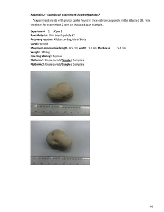 46
Appendix2 – Example of experimentsheetwithphotos*
*experimentsheetswithphotoscanbe foundinthe electronicappendix inthe attachedCD. Here
the sheetforexperiment 2core 1 is includedasanexample.
Experiment 2 : Core 1
Raw Material: flintbeachpebble#7
Recoverylocation: KilchattanBay,Isle of Bute
Cortex:pitted
Maximumdimensions:length 8.5 cm; width 5.6 cm; thickness 5.2 cm
Weight:319.6 g
Openingstrategy: bipolar
Platform 1: Unprepared/ Simple / Complex
Platform 2: Unprepared/ Simple / Complex
 