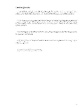 v
Acknowledgements
I would like to thank my supervisor Dr Nyree Finlay for the plentiful advice and time given to me
and the earlierdraftsof thisdissertation. Iam alsothankful forthe experimental dataprovided.
I would like to express my gratitude for Dr Dene Wright for introducing and guiding my first steps
on “the enjoyable road to madness”, as well as the enormous amount of patience with my seemingly
endlessquestions.
Many thanks go to Mr Gert Petersen for his advice, help and supplies in the laboratory as well as
the alwayscheerful attitude.
Lastly, but by no means least, I would like to thank Kristina Krukonytė for her unwavering support
and encouragement.
Anymistakesare solelymyresponsibility.
 