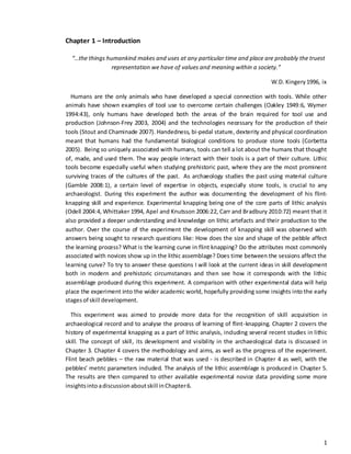 1
Chapter 1 – Introduction
“…the things humankind makes and uses at any particular time and place are probably the truest
representation we have of values and meaning within a society.”
W.D. Kingery1996, ix
Humans are the only animals who have developed a special connection with tools. While other
animals have shown examples of tool use to overcome certain challenges (Oakley 1949:6, Wymer
1994:43), only humans have developed both the areas of the brain required for tool use and
production (Johnson-Frey 2003, 2004) and the technologies necessary for the production of their
tools (Stout and Chaminade 2007). Handedness, bi-pedal stature, dexterity and physical coordination
meant that humans had the fundamental biological conditions to produce stone tools (Corbetta
2005). Being so uniquely associated with humans, tools can tell a lot about the humans that thought
of, made, and used them. The way people interact with their tools is a part of their culture. Lithic
tools become especially useful when studying prehistoric past, where they are the most prominent
surviving traces of the cultures of the past. As archaeology studies the past using material culture
(Gamble 2008:1), a certain level of expertise in objects, especially stone tools, is crucial to any
archaeologist. During this experiment the author was documenting the development of his flint-
knapping skill and experience. Experimental knapping being one of the core parts of lithic analysis
(Odell 2004:4, Whittaker 1994, Apel and Knutsson 2006:22, Carr and Bradbury 2010:72) meant that it
also provided a deeper understanding and knowledge on lithic artefacts and their production to the
author. Over the course of the experiment the development of knapping skill was observed with
answers being sought to research questions like: How does the size and shape of the pebble affect
the learning process? What is the learning curve in flint knapping? Do the attributes most commonly
associated with novices show up in the lithic assemblage? Does time between the sessions affect the
learning curve? To try to answer these questions I will look at the current ideas in skill development
both in modern and prehistoric circumstances and then see how it corresponds with the lithic
assemblage produced during this experiment. A comparison with other experimental data will help
place the experiment into the wider academic world, hopefully providing some insights into the early
stagesof skill development.
This experiment was aimed to provide more data for the recognition of skill acquisition in
archaeological record and to analyse the process of learning of flint-knapping. Chapter 2 covers the
history of experimental knapping as a part of lithic analysis, including several recent studies in lithic
skill. The concept of skill, its development and visibility in the archaeological data is discussed in
Chapter 3. Chapter 4 covers the methodology and aims, as well as the progress of the experiment.
Flint beach pebbles – the raw material that was used - is described in Chapter 4 as well, with the
pebbles’ metric parameters included. The analysis of the lithic assemblage is produced in Chapter 5.
The results are then compared to other available experimental novice data providing some more
insightsinto adiscussion aboutskill inChapter6.
 