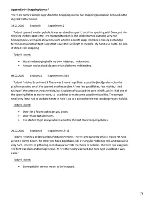Appendix4 – KnappingJournal*
*here are some example pagesfromthe KnappingJournal.FullKnappingJournal canbe foundinthe
digital CDattachment.
19.01.2016 Session9 Experiment2
Today I openedanotherpebble.Itwasveryhard to openit,butafter speakingwithDene,andhim
showingthe bestspotto try,I’ve managedto openit.The pebble turnedouttobe verynon-
homogeneous,withquiteafewinclusionswhichisapainto knap.I still keepmakingalotof step
terminationsandIcan’t getflakes thattravel the full lengthof the core.My handalso hurtsa bit and
it’stiredfromknapping.
Today I learnt:
 Usuallywhentryingtofix myown mistakes,Imake more.
 It mightnot be a bad ideato switchplatformsmid6strikes.
09.02.2016 Session15 Experiments3&4
Today I finishedExperiment3.There was1 more large flake,apossible [tool]preform, butthe
platformwastoo small.I’ve openedanotherpebble.Afterafew goodflakes,few mishits,Itried
takingoff the cortex on the otherside,butI accidentallycrackedthe core inhalf Luckily,Ihad one of
the openingflakesasanothercore,soI usedthat to make some possiblemicroliths.The core got
small veryfast;I had to use bare handsto holdit up to a pointwhere itwastoo dangeroustoholdit.
Today I learnt:
 Don’tleta fewmistakesgetyoudown.
 Don’tmake rash decisions.
 I’ve startedto getan eye where wouldbe the bestplace toopenpebbles.
29.02.2016 Session19 Experiments9-11
Today I finished2pebblesandstartedanotherone. The firstone wasverysmall;Iwouldnothave
pickediton the beach.The otherone hada badshape,like atriangularredbloodcell.Anditwasalso
veryhard. Intermsof gathering,skill obviouslyaffectsthe choice of pebbles.The thirdone wasgood.
The flintwasblack andhomogeneous. Atfirstthe flakingwashard,butonce I got usedto it,it was
easier.
Today I learnt:
 Some pebblesare notmeanttobe knapped.
73
 