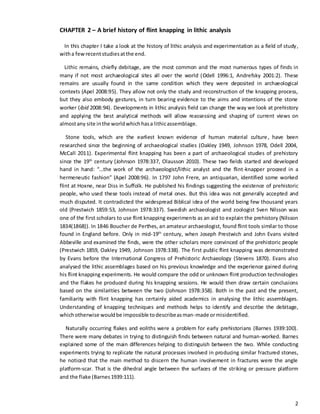 2
CHAPTER 2 – A brief history of flint knapping in lithic analysis
In this chapter I take a look at the history of lithic analysis and experimentation as a field of study,
witha fewrecentstudiesatthe end.
Lithic remains, chiefly debitage, are the most common and the most numerous types of finds in
many if not most archaeological sites all over the world (Odell 1996:1, Andrefsky 2001:2). These
remains are usually found in the same condition which they were deposited in archaeological
contexts (Apel 2008:95). They allow not only the study and reconstruction of the knapping process,
but they also embody gestures, in turn bearing evidence to the aims and intentions of the stone
worker (ibid 2008:94). Developments in lithic analysis field can change the way we look at prehistory
and applying the best analytical methods will allow reassessing and shaping of current views on
almostany site inthe worldwhichhasa lithicassemblage.
Stone tools, which are the earliest known evidence of human material culture, have been
researched since the beginning of archaeological studies (Oakley 1949, Johnson 1978, Odell 2004,
McCall 2011). Experimental flint knapping has been a part of archaeological studies of prehistory
since the 19th
century (Johnson 1978:337, Olausson 2010). These two fields started and developed
hand in hand: “…the work of the archaeologist/lithic analyst and the flint-knapper proceed in a
hermeneutic fashion” (Apel 2008:96). In 1797 John Frere, an antiquarian, identified some worked
flint at Hoxne, near Diss in Suffolk. He published his findings suggesting the existence of prehistoric
people, who used these tools instead of metal ones. But this idea was not generally accepted and
much disputed. It contradicted the widespread Biblical idea of the world being few thousand years
old (Prestwich 1859:53, Johnson 1978:337). Swedish archaeologist and zoologist Sven Nilsson was
one of the first scholars to use flint knapping experiments as an aid to explain the prehistory (Nilsson
1834(1868)). In 1846 Boucher de Perthes, an amateur archaeologist, found flint tools similar to those
found in England before. Only in mid-19th
century, when Joseph Prestwich and John Evans visited
Abbeville and examined the finds, were the other scholars more convinced of the prehistoric people
(Prestwich 1859, Oakley 1949, Johnson 1978:338). The first public flint knapping was demonstrated
by Evans before the International Congress of Prehistoric Archaeology (Stevens 1870). Evans also
analysed the lithic assemblages based on his previous knowledge and the experience gained during
his flint knapping experiments. He would compare the odd or unknown flint production technologies
and the flakes he produced during his knapping sessions. He would then draw certain conclusions
based on the similarities between the two (Johnson 1978:358). Both in the past and the present,
familiarity with flint knapping has certainly aided academics in analysing the lithic assemblages.
Understanding of knapping techniques and methods helps to identify and describe the debitage,
whichotherwise wouldbe impossible todescribeasman-made ormisidentified.
Naturally occurring flakes and eoliths were a problem for early prehistorians (Barnes 1939:100).
There were many debates in trying to distinguish finds between natural and human-worked. Barnes
explained some of the main differences helping to distinguish between the two. While conducting
experiments trying to replicate the natural processes involved in producing similar fractured stones,
he noticed that the main method to discern the human involvement in fractures were the angle
platform-scar. That is the dihedral angle between the surfaces of the striking or pressure platform
and the flake (Barnes1939:111).
 
