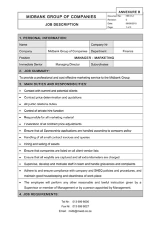 MIDBANK GROUP OF COMPANIES Document No: HR 01.2
Revision: 0
Date: 06/09/2015
Page: 1 of 3
JOB DESCRIPTION
1. PERSONAL INFORMATION:
Name Company Nr
Company Midbank Group of Companies Department Finance
Position MANAGER - MARKETING
Immediate Senior Managing Director Subordinates
2. JOB SUMMARY:
To provide a professional and cost effective marketing service to the Midbank Group
3. MAIN DUTIES AND RESPONSIBILITIES:
• Contact with current and potential clients
• Contract price determination and quotations
• All public relations duties
• Control of private hire function
• Responsible for all marketing material
• Finalization of all contract price adjustments
• Ensure that all Sponsorship applications are handled according to company policy
• Handling of all small contract invoices and queries
• Hiring and selling of assets
• Ensure that companies are listed on all client vendor lists
• Ensure that all waybills are captured and all extra kilometers are charged
• Supervise, develop and motivate staff in team and handle grievances and complaints
• Adhere to and ensure compliance with company and SHEQ policies and procedures, and
maintain good housekeeping and cleanliness of work place
• The employee will perform any other reasonable and lawful instruction given by a
Supervisor or member of Management or by a person appointed by Management.
4. JOB REQUIREMENTS:
Tel Nr: 013 699 8000
Fax Nr: 013 699 8027
Email: midb@mweb.co.za
ANNEXURE B
 