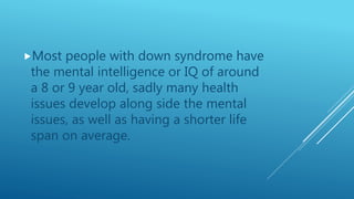 Most people with down syndrome have
the mental intelligence or IQ of around
a 8 or 9 year old, sadly many health
issues develop along side the mental
issues, as well as having a shorter life
span on average.
 