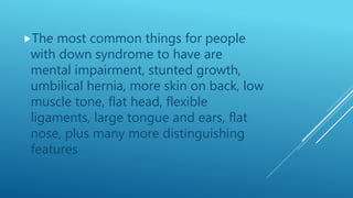The most common things for people
with down syndrome to have are
mental impairment, stunted growth,
umbilical hernia, more skin on back, low
muscle tone, flat head, flexible
ligaments, large tongue and ears, flat
nose, plus many more distinguishing
features
 