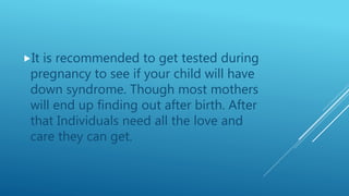 It is recommended to get tested during
pregnancy to see if your child will have
down syndrome. Though most mothers
will end up finding out after birth. After
that Individuals need all the love and
care they can get.
 