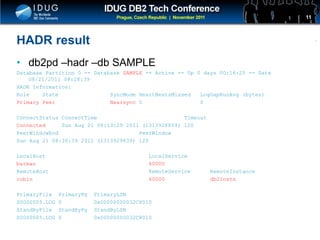 Click to edit Master title style
HADR result
• db2pd –hadr –db SAMPLE
Database Partition 0 -- Database SAMPLE -- Active -- Up 0 days 00:16:25 -- Date
08/21/2011 08:28:39
HADR Information:
Role State SyncMode HeartBeatsMissed LogGapRunAvg (bytes)
Primary Peer Nearsync 0 0
ConnectStatus ConnectTime Timeout
Connected Sun Aug 21 08:13:29 2011 (1313928809) 120
PeerWindowEnd PeerWindow
Sun Aug 21 08:30:39 2011 (1313929839) 120
LocalHost LocalService
batman 60000
RemoteHost RemoteService RemoteInstance
robin 60000 db2insts
PrimaryFile PrimaryPg PrimaryLSN
S0000005.LOG 0 0x00000000032C8010
StandByFile StandByPg StandByLSN
S0000005.LOG 0 0x00000000032C8010
11
 