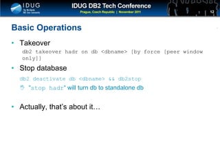 Click to edit Master title style
Basic Operations
• Takeover
db2 takeover hadr on db <dbname> [by force [peer window
only]]
• Stop database
db2 deactivate db <dbname> && db2stop
 “stop hadr“ will turn db to standalone db
• Actually, that’s about it…
12
 