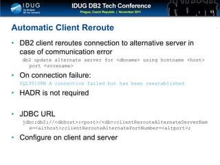 Click to edit Master title style
Automatic Client Reroute
• DB2 client reroutes connection to alternative server in
case of communication error
db2 update alternate server for <dbname> using hostname <host>
port <svcename>
• On connection failure:
SQL30108N A connection failed but has been reestablished
• HADR is not required
• JDBC URL
jdbc:db2://<dbhost>:<port>/<db>:clientRerouteAlternateServerNam
e=<althost>;clientRerouteAlternatePortNumber=<altport>;
• Configure on client and server
13
 