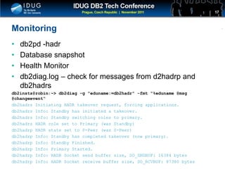 Click to edit Master title style
Monitoring
• db2pd -hadr
• Database snapshot
• Health Monitor
• db2diag.log – check for messages from d2hadrp and
db2hadrs
db2insts@robin:~> db2diag -g "eduname:=db2hadr" -fmt "%eduname @msg
@changeevent“
db2hadrs Initiating HADR takeover request, forcing applications.
db2hadrs Info: Standby has initiated a takeover.
db2hadrs Info: Standby switching roles to primary.
db2hadrs HADR role set to Primary (was Standby)
db2hadrp HADR state set to P-Peer (was S-Peer)
db2hadrp Info: Standby has completed takeover (now primary).
db2hadrp Info: Standby Finished.
db2hadrp Info: Primary Started.
db2hadrp Info: HADR Socket send buffer size, SO_SNDBUF: 16384 bytes
db2hadrp Info: HADR Socket receive buffer size, SO_RCVBUF: 87380 bytes
17
 