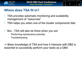 Click to edit Master title style
Where does TSA fit in?
• TSA provides automatic monitoring and availability
management of “resources”
• TSA helps you when one of the cluster components fails
• But…TSA will also be there when you are
• Performing maintenance activities
• Troubleshooting
-> Basic knowledge of TSA and how it interacts with DB2 is
essential to succesfully perform your tasks as a DBA
18
 