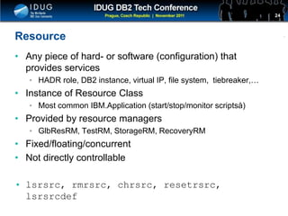 Click to edit Master title style
Resource
• Any piece of hard- or software (configuration) that
provides services
• HADR role, DB2 instance, virtual IP, file system, tiebreaker,…
• Instance of Resource Class
• Most common IBM.Application (start/stop/monitor scriptsà)
• Provided by resource managers
• GlbResRM, TestRM, StorageRM, RecoveryRM
• Fixed/floating/concurrent
• Not directly controllable
• lsrsrc, rmrsrc, chrsrc, resetrsrc,
lsrsrcdef
24
 