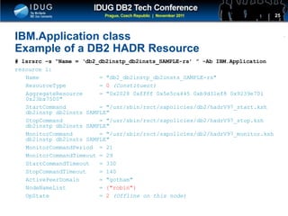 Click to edit Master title style
IBM.Application class
Example of a DB2 HADR Resource
# lsrsrc –s “Name = ‘db2_db2instp_db2insts_SAMPLE-rs’ ” -Ab IBM.Application
resource 1:
Name = "db2_db2instp_db2insts_SAMPLE-rs"
ResourceType = 0 (Constituent)
AggregateResource = "0x2028 0xffff 0x5e5ca445 0xb9d31ef8 0x9239e701
0x23ba7500"
StartCommand = "/usr/sbin/rsct/sapolicies/db2/hadrV97_start.ksh
db2instp db2insts SAMPLE"
StopCommand = "/usr/sbin/rsct/sapolicies/db2/hadrV97_stop.ksh
db2instp db2insts SAMPLE"
MonitorCommand = "/usr/sbin/rsct/sapolicies/db2/hadrV97_monitor.ksh
db2instp db2insts SAMPLE"
MonitorCommandPeriod = 21
MonitorCommandTimeout = 29
StartCommandTimeout = 330
StopCommandTimeout = 140
ActivePeerDomain = "gotham"
NodeNameList = {"robin"}
OpState = 2 (Offline on this node)
25
 