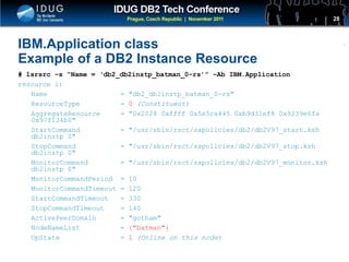 Click to edit Master title style
IBM.Application class
Example of a DB2 Instance Resource
# lsrsrc –s “Name = ‘db2_db2instp_batman_0-rs’” –Ab IBM.Application
resource 1:
Name = "db2_db2instp_batman_0-rs"
ResourceType = 0 (Constituent)
AggregateResource = "0x2028 0xffff 0x5e5ca445 0xb9d31ef8 0x9239e6fa
0x97f134b0"
StartCommand = "/usr/sbin/rsct/sapolicies/db2/db2V97_start.ksh
db2instp 0"
StopCommand = "/usr/sbin/rsct/sapolicies/db2/db2V97_stop.ksh
db2instp 0"
MonitorCommand = "/usr/sbin/rsct/sapolicies/db2/db2V97_monitor.ksh
db2instp 0"
MonitorCommandPeriod = 10
MonitorCommandTimeout = 120
StartCommandTimeout = 330
StopCommandTimeout = 140
ActivePeerDomain = "gotham"
NodeNameList = {"batman"}
OpState = 1 (Online on this node)
28
 