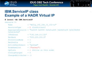 Click to edit Master title style
IBM.ServiceIP class
Example of a HADR Virtual IP
# lsrsrc -Ab IBM.ServiceIP
resource 2:
Name = "db2ip_192_168_13_132-rs"
ResourceType = 0 (Constituent)
AggregateResource = "0x2029 0xffff 0x5e5ca445 0xb9d31ef8 0x9239e864
0x5d11b368"
IPAddress = "192.168.13.132"
NetMask = "255.255.255.0"
ProtectionMode = 1
NetPrefix = 0
ActivePeerDomain = "gotham"
NodeNameList = {"batman"}
OpState = 1 (Online on this node)
ConfigChanged = 0
ChangedAttributes = {}
31
 