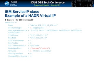Click to edit Master title style
IBM.ServiceIP class
Example of a HADR Virtual IP
# lsrsrc -Ab IBM.ServiceIP
resource 3:
Name = "db2ip_192_168_13_132-rs"
ResourceType = 1 (Aggregate)
AggregateResource = "0x3fff 0xffff 0x00000000 0x00000000 0x00000000
0x00000000"
IPAddress = "192.168.13.132"
NetMask = "255.255.255.0"
ProtectionMode = 1
NetPrefix = 0
ActivePeerDomain = "gotham"
NodeNameList = {"batman","robin"}
OpState = 1 (Online globally)
ConfigChanged = 0
ChangedAttributes = {}
32
 