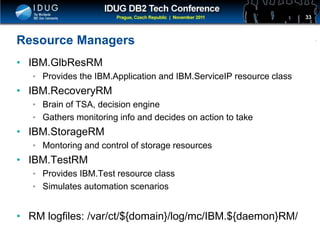 Click to edit Master title style
Resource Managers
• IBM.GlbResRM
• Provides the IBM.Application and IBM.ServiceIP resource class
• IBM.RecoveryRM
• Brain of TSA, decision engine
• Gathers monitoring info and decides on action to take
• IBM.StorageRM
• Montoring and control of storage resources
• IBM.TestRM
• Provides IBM.Test resource class
• Simulates automation scenarios
• RM logfiles: /var/ct/${domain}/log/mc/IBM.${daemon}RM/
33
 