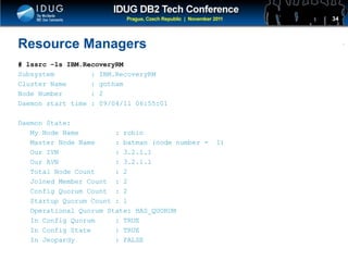 Click to edit Master title style
Resource Managers
# lssrc -ls IBM.RecoveryRM
Subsystem : IBM.RecoveryRM
Cluster Name : gotham
Node Number : 2
Daemon start time : 09/04/11 06:55:01
Daemon State:
My Node Name : robin
Master Node Name : batman (node number = 1)
Our IVN : 3.2.1.1
Our AVN : 3.2.1.1
Total Node Count : 2
Joined Member Count : 2
Config Quorum Count : 2
Startup Quorum Count : 1
Operational Quorum State: HAS_QUORUM
In Config Quorum : TRUE
In Config State : TRUE
In Jeopardy : FALSE
34
 