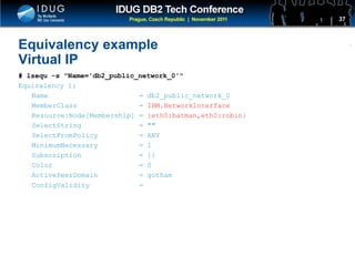 Click to edit Master title style
Equivalency example
Virtual IP
# lsequ -s "Name='db2_public_network_0'"
Equivalency 1:
Name = db2_public_network_0
MemberClass = IBM.NetworkInterface
Resource:Node[Membership] = {eth0:batman,eth0:robin}
SelectString = ""
SelectFromPolicy = ANY
MinimumNecessary = 1
Subscription = {}
Color = 0
ActivePeerDomain = gotham
ConfigValidity =
37
 