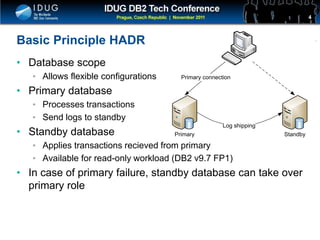 Click to edit Master title style
Basic Principle HADR
• Database scope
• Allows flexible configurations
• Primary database
• Processes transactions
• Send logs to standby
• Standby database
• Applies transactions recieved from primary
• Available for read-only workload (DB2 v9.7 FP1)
• In case of primary failure, standby database can take over
primary role
4
Primary Standby
Log shipping
Primary connection
 
