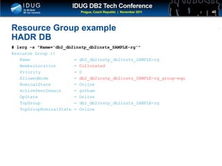 Click to edit Master title style
Resource Group example
HADR DB
# lsrg -s "Name='db2_db2instp_db2insts_SAMPLE-rg'"
Resource Group 1:
Name = db2_db2instp_db2insts_SAMPLE-rg
MemberLocation = Collocated
Priority = 0
AllowedNode = db2_db2instp_db2insts_SAMPLE-rg_group-equ
NominalState = Online
ActivePeerDomain = gotham
OpState = Online
TopGroup = db2_db2instp_db2insts_SAMPLE-rg
TopGroupNominalState = Online
40
 