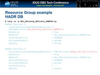 Click to edit Master title style
Resource Group example
HADR DB
# lsrg -m -g db2_db2instp_db2insts_SAMPLE-rg
Member Resource 1:
Class:Resource:Node[ManagedResource] =
IBM.Application:db2_db2instp_db2insts_SAMPLE-rs
Mandatory = True
MemberOf = db2_db2instp_db2insts_SAMPLE-rg
SelectFromPolicy = ORDERED
ActivePeerDomain = gotham
OpState = Online
Member Resource 2:
Class:Resource:Node[ManagedResource] = IBM.ServiceIP:db2ip_192_168_13_132-rs
Mandatory = True
MemberOf = db2_db2instp_db2insts_SAMPLE-rg
SelectFromPolicy = ORDERED
ActivePeerDomain = gotham
ConfigValidity =
OpState = Online
41
 