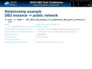 Click to edit Master title style
Relationship example
DB2 instance -> public network
# lsrel -s "Name = 'db2_db2instp_batman_0-rs_DependsOn_db2_public_network_0-
rel'"
Name = db2_db2instp_batman_0-
rs_DependsOn_db2_public_network_0-rel
Class:Resource:Node[Source] = IBM.Application:db2_db2instp_batman_0-rs
Class:Resource:Node[Target] = {IBM.Equivalency:db2_public_network_0}
Relationship = DependsOn
Conditional = NoCondition
ConfigValidity =
ResourceGroup[Source] = db2_db2instp_batman_0-rg
43
 
