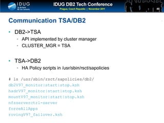 Click to edit Master title style
Communication TSA/DB2
• DB2->TSA
• API implemented by cluster manager
• CLUSTER_MGR = TSA
• TSA->DB2
• HA Policy scripts in /usr/sbin/rsct/sapolicies
# ls /usr/sbin/rsct/sapolicies/db2/
db2V97_monitor|start|stop.ksh
hadrV97_monitor|start|stop.ksh
mountV97_monitor|start|stop.ksh
nfsserverctrl-server
forceAllApps
rovingV97_failover.ksh
46
 